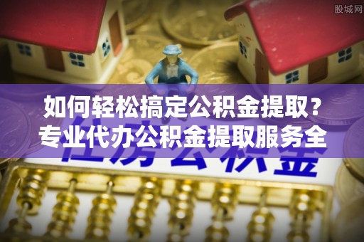 密山如何轻松搞定公积金提取？专业代办公积金提取服务全解析