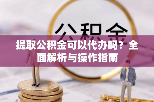 密山提取公积金可以代办吗？全面解析与操作指南