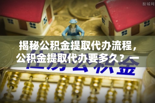 密山揭秘公积金提取代办流程，公积金提取代办要多久？一文读懂